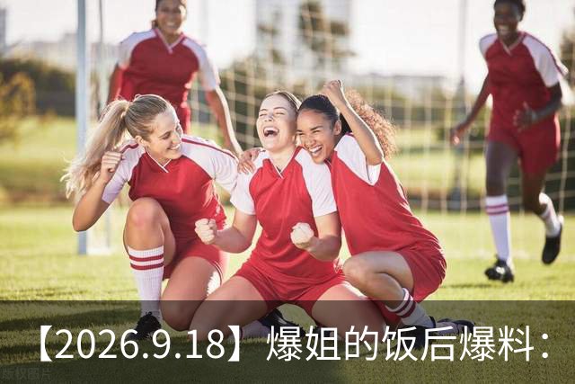 【2026.9.18】爆姐的饭后爆料：生命不止，爆料不息！