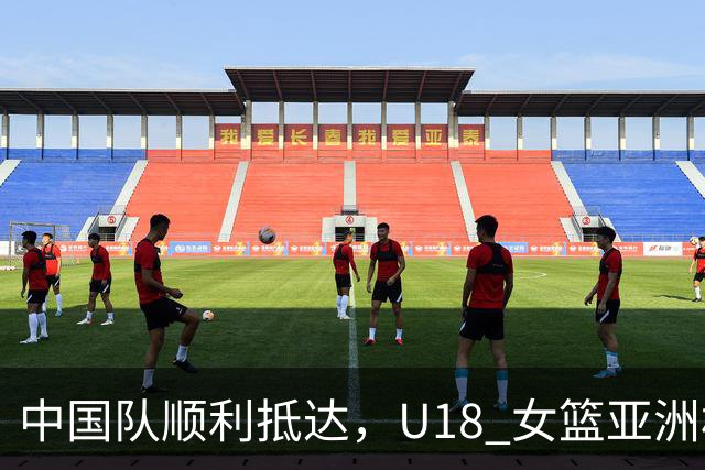 中国队顺利抵达，U18 女篮亚洲杯即将开战