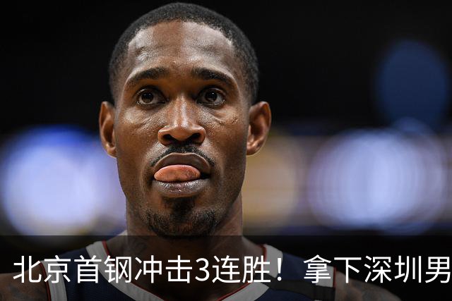 北京首钢冲击3连胜！拿下深圳男篮，赵睿对位贺希宁，CCTV5直播