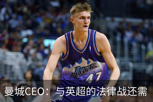 曼城CEO：与英超的法律战还需“多得多的时间”