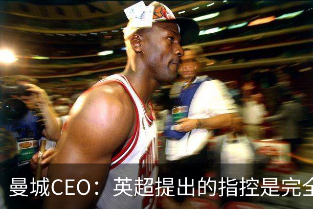 曼城CEO：英超提出的指控是完全虚假的，我们将提起上诉