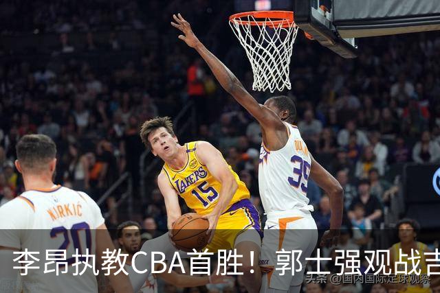 李昂执教CBA首胜！郭士强观战吉林拒新疆21分逆转 姜伟泽19+7