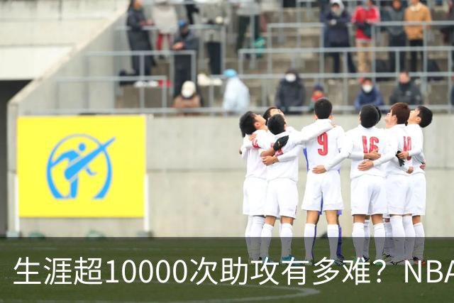 生涯超10000次助攻有多难？NBA仅8人做到，现役2人上榜，榜首独一档