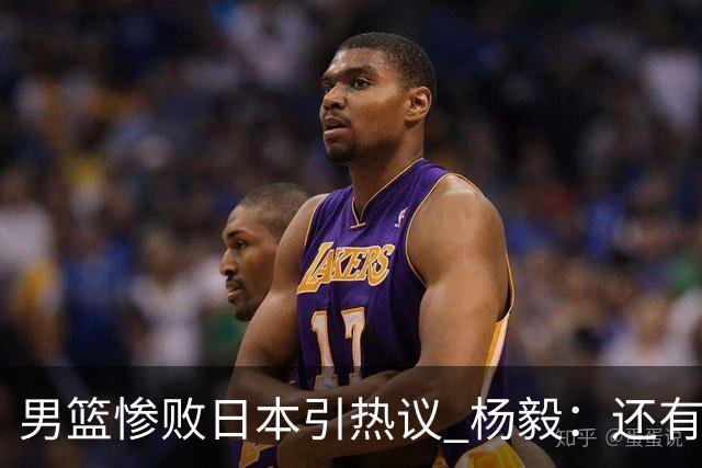 男篮惨败日本引热议 杨毅：还有资格说一队二队吗？