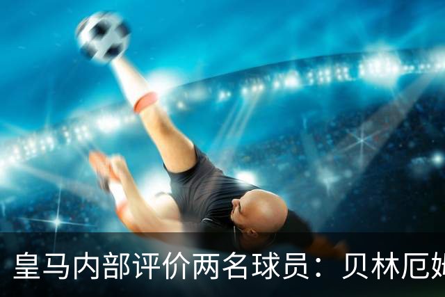皇马内部评价两名球员：贝林厄姆和科纳特因纪律与生活方式获认可