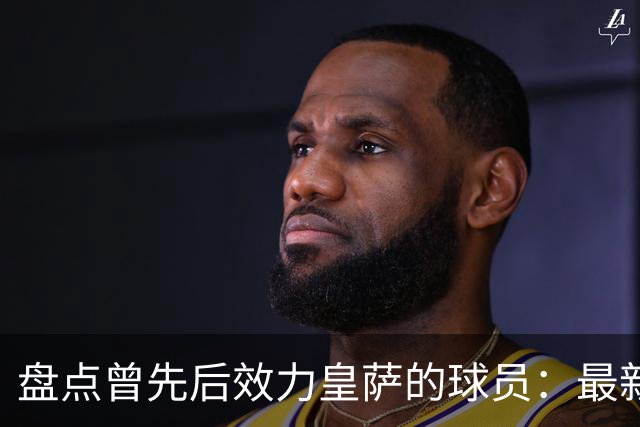 盘点曾先后效力皇萨的球员：最新一位是库库，大罗、恩里克在列