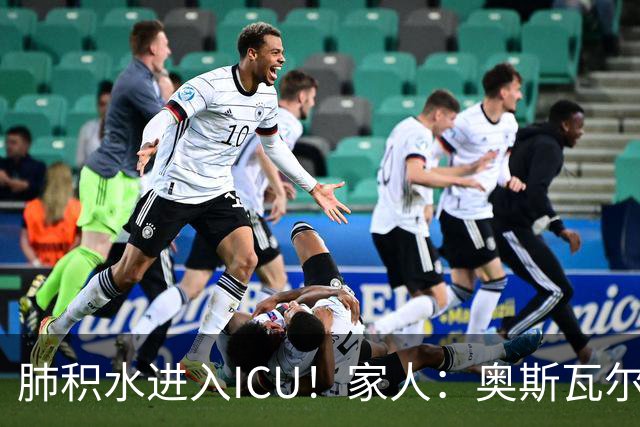 肺积水进入ICU！家人：奥斯瓦尔多目前神志清醒，也没有发烧
