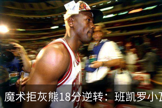 魔术拒灰熊18分逆转：班凯罗小瓦均7中2 新科探花布泽尔16+6