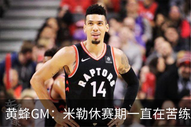 黄蜂GM：米勒休赛期一直在苦练 预计他能完整参加训练营