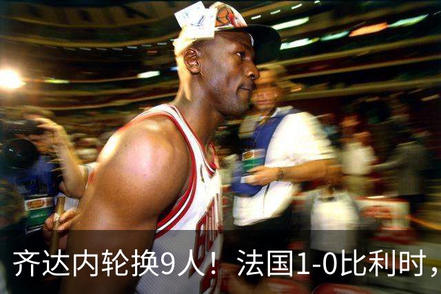 齐达内轮换9人！法国1-0比利时，奥利塞88分钟绝杀